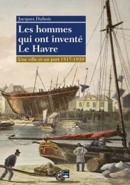 Les hommes qui ont inventé Le Havre. Une ville et un port 1517-1939